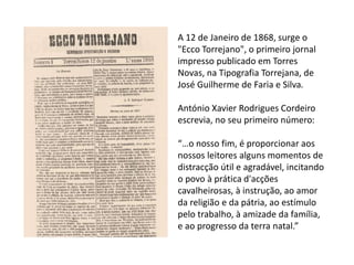 A 12 de Janeiro de 1868, surge o
"Ecco Torrejano", o primeiro jornal
impresso publicado em Torres
Novas, na Tipografia Torrejana, de
José Guilherme de Faria e Silva.
António Xavier Rodrigues Cordeiro
escrevia, no seu primeiro número:
“…o nosso fim, é proporcionar aos
nossos leitores alguns momentos de
distracção útil e agradável, incitando
o povo à prática d'acções
cavalheirosas, à instrução, ao amor
da religião e da pátria, ao estímulo
pelo trabalho, à amizade da família,
e ao progresso da terra natal.”
 