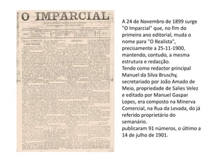 A 24 de Novembro de 1899 surge
"O Imparcial" que, no fim do
primeiro ano editorial, muda o
nome para "O Realista",
precisamente a 25-11-1900,
mantendo, contudo, a mesma
estrutura e redacção.
Tendo como redactor principal
Manuel da Silva Bruschy,
secretariado por João Amado de
Meio, propriedade de Salies Velez
e editado por Manuel Gaspar
Lopes, era composto na Minerva
Comercial, na Rua da Levada, do já
referido proprietário do
semanário.
publicaram 91 números, o último a
14 de julho de 1901.
 