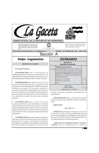 Sección A Acuerdos y Leyes 
La Gaceta 
REPÚBLICA DE HONDURAS - TEGUCIGALPA, M. D. C., 1 DE FEBRERO DEL 2014 No. 33,344 
A. 1-8 
A. 9-26 
A. 27 
A. 28 
Sección B 
Avisos Legales B. 1-28 
1 
La Gaceta 
A. 
DIARIO OFICIAL DE LA REPUBLICA DE HONDURAS 
La primera imprenta llegó a Honduras en 1829, siendo 
instalada en Tegucigalpa, en el cuartel San Fran-cisco, 
lo primero que se imprimió fue una proclama 
del General Morazán, con fecha 4 de diciembre de 
1829. 
Después se imprimió el primer periódico oficial del 
Gobierno con fecha 25 de mayo de 1830, conocido 
hoy, como Diario Oficial "La Gaceta". 
EMPRESA NACIONAL DE ARTES GRÁFICAS 
E.N.A.G. 
AÑO CXXXVII TEGUCIGALPA, M. D. C., HONDURAS, C. A. SÁBADO 1 DE FEBRERO DEL 2014. NUM. 33,344 
Sección A 
SUMARIO 
Sección A 
Decretos y Acuerdos 
PODER LEGISLATIVO 
Decreta: Reformar los Artículos 28, 43, 48, 
49, 56, 59, 60, 63, 65, 105 y 125 de la 
Ley del Instituto Nacional de Previsión del 
Magisterio (INPREMA),contenido en el 
Decreto No. 247-2011 de fecha 14 de 
Diciembre del 2011. 
Decreto No. 174-2013. 
Decreto No. 258-2013 
Otros 
Desprendible para su comodidad 
Poder Legislativo 
267-2013 
DECRETO No. 267-2013 
El Congreso Nacional, 
CONSIDERANDO: Que la Constitución de la 
República garantiza el derecho que toda persona tiene a la 
seguridad de sus medios económicos de subsistencia en caso 
de incapacidad para trabajar u obtener trabajo retribuido. 
CONSIDERANDO: Que por Decreto No. 247-2011 
de fecha 14 de Diciembre del 2011, se emitió la Ley del 
Instituto de Previsión del Magisterio (INPREMA), para que 
mediante la percepción de los aportes patronales y 
cotizaciones individuales, la administración e inversión de sus 
recursos económicos, sean otorgados beneficios sociales a 
los participantes del Sistema de Previsión del Magisterio, 
los cuales deben ser objeto de análisis para una mejora 
continua. 
CONSIDERANDO: Que a través de los entes 
contralores del Estado, se han identificado y confirmado 
irregularidades en la contratación de seguros a través de 
agentes intermediarios que encarecen hasta en un treinta por 
ciento (30%) el costo de los mismos en relación a los precios 
más altos del mercado, lo cual genera el pago de comisiones 
innecesarias. 
CONSIDERANDO: Que ante la situación económica 
que atraviesa el país es necesario hacer un uso eficiente y 
racional de los recursos, optimizando los beneficios 
percibidos por las contribuciones realizadas, a fin de mejorar 
al máximo posible las prestaciones y servicios de los 
docentes, a través de mecanismos más transparentes de 
administración. 
CONSIDERANDO: Que es atribución del Congreso 
Nacional crear, decretar, interpretar, reformar y derogar las 
leyes. 
POR TANTO, 
D E C R E T A: 
ARTÍCULO 1. Reformar los Artículos 28, 43, 48, 49, 
56, 59, 60, 63, 65, 105 y 125 de la Ley del Instituto Nacional 
de Previsión del Magisterio (INPREMA),contenido en el 
Decreto No. 247-2011 de fecha 14 de Diciembre del 2011, 
los cuales deben leerse de la manera siguiente: 
“ARTÍCULO 28. APORTACIONES Y COTIZA-CIONES.- 
Para el cumplimiento de los objetivos, 
 