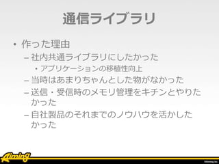 通信ライブラリ
• 作った理由
– 社内共通ライブラリにしたかった
• アプリケーションの移植性向上
– 当時はあまりちゃんとした物がなかった
– 送信・受信時のメモリ管理をキチンとやりた
かった
– 自社製品のそれまでのノウハウを活かした
かった
 