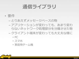 通信ライブラリ
• 要件
– とりあえずメッセージベースの物
– アプリケーションが変わっても、あまり変わ
らないネットワーク処理部分を分離させた物
– クライアント端末が変わっても大丈夫な様に
• PC
• スマホ
• 家庭用ゲーム機
 