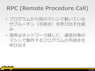 RPC (Remote Procedure Call)
• プログラムから別のマシンで動いている
サブルーチン（手続き）を呼び出す仕組
み
• 通常はネットワーク越しに、通信対象の
マシンで動作するプログラムの手続きを
呼び出す
 