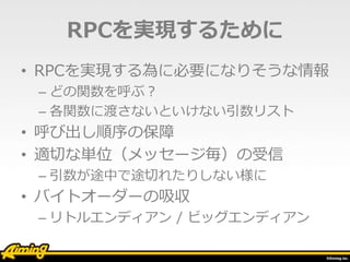 RPCを実現するために
• RPCを実現する為に必要になりそうな情報
– どの関数を呼ぶ？
– 各関数に渡さないといけない引数リスト
• 呼び出し順序の保障
• 適切な単位（メッセージ毎）の受信
– 引数が途中で途切れたりしない様に
• バイトオーダーの吸収
– リトルエンディアン / ビッグエンディアン
 