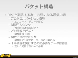 パケット構造
• RPCを実現する為に必要になる通信内容
– プロトコルバージョン番号
• エンコード、デコード形式
– 制御用カウンタ
• 何回目の通信なのか？
– どの関数を呼ぶ？
• 関数番号（ID）
– 関数に合わせた引数
• 関数毎に引数の数、型、長さが変わる
– １手続きを実行するのに必要なデータ総容量
• 正しく受信するために必要
 