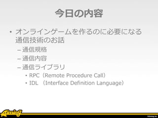 今日の内容
• オンラインゲームを作るのに必要になる
通信技術のお話
– 通信規格
– 通信内容
– 通信ライブラリ
• RPC（Remote Procedure Call）
• IDL （Interface Definition Language）
 