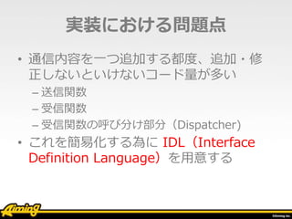 実装における問題点
• 通信内容を一つ追加する都度、追加・修
正しないといけないコード量が多い
– 送信関数
– 受信関数
– 受信関数の呼び分け部分（Dispatcher)
• これを簡易化する為に IDL（Interface
Definition Language）を用意する
 