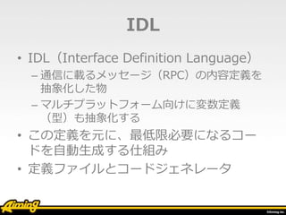 IDL
• IDL（Interface Definition Language）
– 通信に載るメッセージ（RPC）の内容定義を
抽象化した物
– マルチプラットフォーム向けに変数定義
（型）も抽象化する
• この定義を元に、最低限必要になるコー
ドを自動生成する仕組み
• 定義ファイルとコードジェネレータ
 