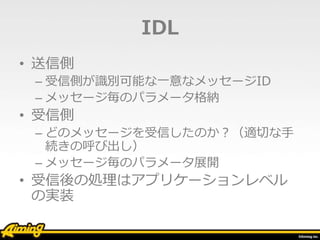 IDL
• 送信側
– 受信側が識別可能な一意なメッセージID
– メッセージ毎のパラメータ格納
• 受信側
– どのメッセージを受信したのか？（適切な手
続きの呼び出し）
– メッセージ毎のパラメータ展開
• 受信後の処理はアプリケーションレベル
の実装
 