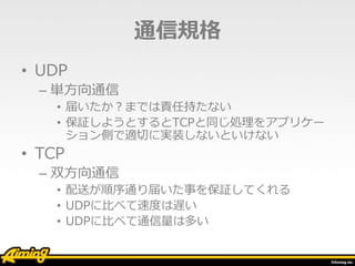 通信規格
• UDP
– 単方向通信
• 届いたか？までは責任持たない
• 保証しようとするとTCPと同じ処理をアプリケー
ション側で適切に実装しないといけない
• TCP
– 双方向通信
• 配送が順序通り届いた事を保証してくれる
• UDPに比べて速度は遅い
• UDPに比べて通信量は多い
 