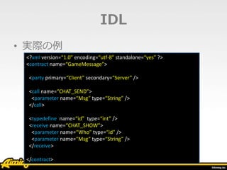 IDL
• 実際の例
<?xml version=“1.0” encoding=“utf-8” standalone=“yes” ?>
<contract name=“GameMessage”>
<party primary=“Client” secondary=“Server” />
<call name=“CHAT_SEND”>
<parameter name=“Msg” type=“String” />
</call>
<typedefine name=“id” type=“int” />
<receive name=“CHAT_SHOW”>
<parameter name=“Who” type=“id” />
<parameter name=“Msg” type=“String” />
</receive>
</contract>
 