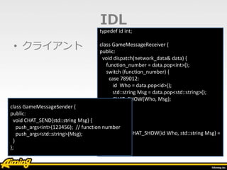 • クライアント
typedef id int;
class GameMessageReceiver {
public:
void dispatch(network_data& data) {
function_number = data.pop<int>();
switch (function_number) {
case 789012:
id Who = data.pop<id>();
std::string Msg = data.pop<std::string>();
CHAT_SHOW(Who, Msg);
break;
}
}
virtual void CHAT_SHOW(id Who, std::string Msg) =
0;
};
IDL
class GameMessageSender {
public:
void CHAT_SEND(std::string Msg) {
push_args<int>(123456); // function number
push_args<std::string>(Msg);
}
};
 