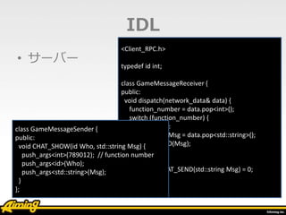 • サーバー
<Client_RPC.h>
typedef id int;
class GameMessageReceiver {
public:
void dispatch(network_data& data) {
function_number = data.pop<int>();
switch (function_number) {
case 123456:
std::string Msg = data.pop<std::string>();
CHAT_SEND(Msg);
}
}
virtual void CHAT_SEND(std::string Msg) = 0;
};
IDL
class GameMessageSender {
public:
void CHAT_SHOW(id Who, std::string Msg) {
push_args<int>(789012); // function number
push_args<id>(Who);
push_args<std::string>(Msg);
}
};
 