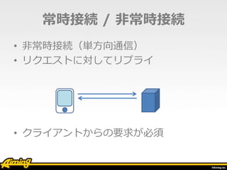 常時接続 / 非常時接続
• 非常時接続（単方向通信）
• リクエストに対してリプライ
• クライアントからの要求が必須
 