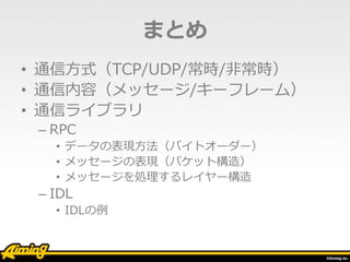 まとめ
• 通信方式（TCP/UDP/常時/非常時）
• 通信内容（メッセージ/キーフレーム）
• 通信ライブラリ
– RPC
• データの表現方法（バイトオーダー）
• メッセージの表現（パケット構造）
• メッセージを処理するレイヤー構造
– IDL
• IDLの例
 