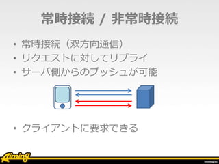 常時接続 / 非常時接続
• 常時接続（双方向通信）
• リクエストに対してリプライ
• サーバ側からのプッシュが可能
• クライアントに要求できる
 