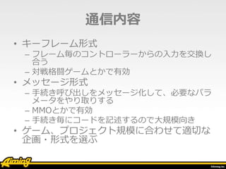 通信内容
• キーフレーム形式
– フレーム毎のコントローラーからの入力を交換し
合う
– 対戦格闘ゲームとかで有効
• メッセージ形式
– 手続き呼び出しをメッセージ化して、必要なパラ
メータをやり取りする
– MMOとかで有効
– 手続き毎にコードを記述するので大規模向き
• ゲーム、プロジェクト規模に合わせて適切な
企画・形式を選ぶ
 