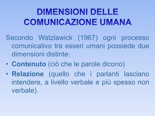 Secondo Watzlawick (1967) ogni processo
comunicativo tra esseri umani possiede due
dimensioni distinte:
• Contenuto (ciò che le parole dicono)
• Relazione (quello che i parlanti lasciano
intendere, a livello verbale e più spesso non
verbale).
 