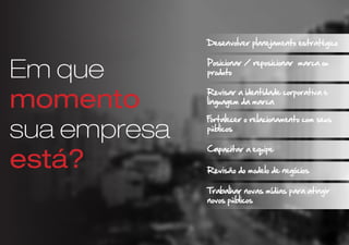 Em que
momento
sua empresa
está?
PDesenvolver planejamento estratégico
P
Posicionar / reposicionar marca ou
produto
P
Revisar a identidade corporativa e
linguagem da marca
P
Fortalecer o relacionamento com seus
públicos
P
Capacitar a equipe
Revisão do modelo de negócios
P
P
Trabalhar novas mídias para atingir
novos públicos