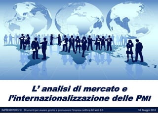 L’ analisi di mercato e
l’internazionalizzazione delle PMI
IMPRENDITORI 2.0 Strumenti per avviare, gestire e promuovere l’impresa nell’era del web 2.0 18 Maggio 2013
 