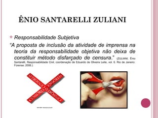 ÊNIO SANTARELLI ZULIANI
 Responsabilidade Subjetiva
“A proposta de inclusão da atividade de imprensa na
teoria da responsabilidade objetiva não deixa de
constituir método disfarçado de censura.” (ZULIANI, Ênio
Santarelli, Responsabilidade Civil, coordenação de Eduardo de Oliveira Leite, vol. 6. Rio de Janeiro:
Forense. 2006.)
 