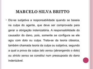 MARCELO SILVA BRITTO
 Diz-se subjetiva a responsabilidade quando se baseia
na culpa do agente, que deve ser comprovada para
gerar a obrigação indenizatória. A responsabilidade do
causador do dano, pois, somente se configura se ele
agiu com dolo ou culpa. Trata-se da teoria clássica,
também chamada teoria da culpa ou subjetiva, segundo
a qual a prova da culpa lato sensu (abrangendo o dolo)
ou stricto sensu se constitui num pressuposto do dano
indenizável.
 