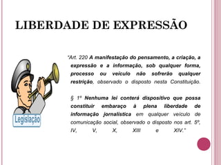 LIBERDADE DE EXPRESSÃO
“Art. 220 A manifestação do pensamento, a criação, a
expressão e a informação, sob qualquer forma,
processo ou veículo não sofrerão qualquer
restrição, observado o disposto nesta Constituição.
§ 1º Nenhuma lei conterá dispositivo que possa
constituir embaraço à plena liberdade de
informação jornalística em qualquer veículo de
comunicação social, observado o disposto nos art. 5º,
IV, V, X, XIII e XIV.”
 