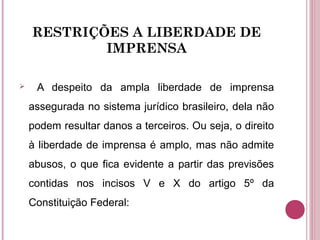 RESTRIÇÕES A LIBERDADE DE
IMPRENSA
 A despeito da ampla liberdade de imprensa
assegurada no sistema jurídico brasileiro, dela não
podem resultar danos a terceiros. Ou seja, o direito
à liberdade de imprensa é amplo, mas não admite
abusos, o que fica evidente a partir das previsões
contidas nos incisos V e X do artigo 5º da
Constituição Federal:
 