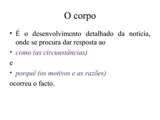 O corpo É o desenvolvimento detalhado da notícia, onde se procura dar resposta ao como (as circunstâncias) e porquê (os motivos e as razões) ocorreu o facto. 