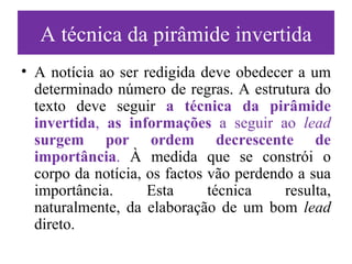 A técnica da pirâmide invertida A notícia ao ser redigida deve obedecer a um determinado número de regras. A estrutura do texto deve seguir  a técnica da pirâmide invertida ,  as informações  a seguir ao  lead   surgem por ordem decrescente de importância .  À medida que se constrói o corpo da notícia, os factos vão perdendo a sua importância. Esta técnica resulta, naturalmente, da elaboração de um bom  lead  direto. 