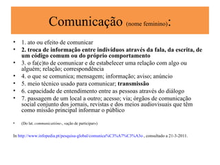 Comunicação  (nome feminino) : 1. ato ou efeito de comunicar  2. troca de informação entre indivíduos através da fala, da escrita, de um código comum ou do próprio comportamento 3. o fa(c)to de comunicar e de estabelecer uma relação com algo ou alguém; relação; correspondência  4. o que se comunica; mensagem; informação; aviso; anúncio  5. meio técnico usado para comunicar;  transmissão  6. capacidade de entendimento entre as pessoas através do diálogo  7. passagem de um local a outro; acesso; via; órgãos de comunicação social conjunto dos jornais, revistas e dos meios audiovisuais que têm como missão principal informar o público (Do lat.  communicatióne- , «ação de participar») In  http://www.infopedia.pt/pesquisa-global/comunica%C3%A7%C3%A3o  , consultado a 21-3-2011. 