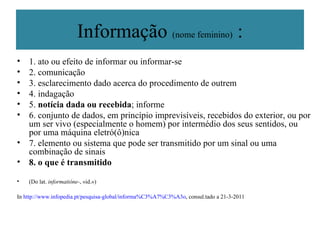Informação  (nome feminino)  : 1. ato ou efeito de informar ou informar-se 2. comunicação 3. esclarecimento dado acerca do procedimento de outrem 4. indagação 5.  notícia dada ou recebida ; informe 6. conjunto de dados, em princípio imprevisíveis, recebidos do exterior, ou por um ser vivo (especialmente o homem) por intermédio dos seus sentidos, ou por uma máquina eletró(ô)nica 7. elemento ou sistema que pode ser transmitido por um sinal ou uma combinação de sinais 8. o que é transmitido (Do lat.  informatióne- , «id.») In  http://www.infopedia.pt/pesquisa-global/informa%C3%A7%C3%A3o , consul.tado a 21-3-2011 