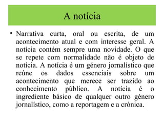 A notícia Narrativa curta, oral ou escrita, de um acontecimento atual e com interesse geral. A notícia contém sempre uma novidade. O que se repete com normalidade não é objeto de notícia. A notícia é um género jornalístico que reúne os dados essenciais sobre um acontecimento que merece ser trazido ao conhecimento público. A notícia é o ingrediente básico de qualquer outro género jornalístico, como a reportagem e a crónica. 