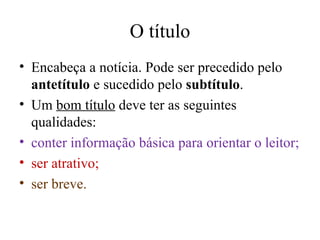 O título Encabeça a notícia. Pode ser precedido pelo  antetítulo  e sucedido pelo  subtítulo . Um  bom título  deve ter as seguintes qualidades: conter informação básica para orientar o leitor; ser atrativo; ser breve. 