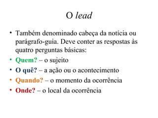 O  lead Também denominado cabeça da notícia ou parágrafo-guia. Deve conter as respostas às quatro perguntas básicas: Quem?  – o sujeito O quê?  – a ação ou o acontecimento Quando?  – o momento da ocorrência Onde?  – o local da ocorrência 