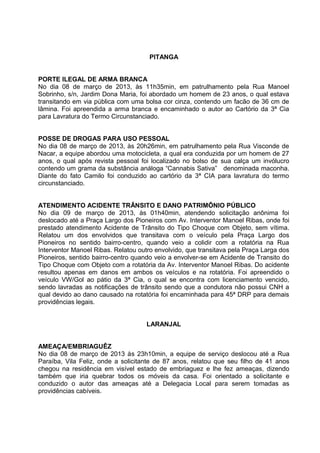 PITANGA


PORTE ILEGAL DE ARMA BRANCA
No dia 08 de março de 2013, às 11h35min, em patrulhamento pela Rua Manoel
Sobrinho, s/n, Jardim Dona Maria, foi abordado um homem de 23 anos, o qual estava
transitando em via pública com uma bolsa cor cinza, contendo um facão de 36 cm de
lâmina. Foi apreendida a arma branca e encaminhado o autor ao Cartório da 3ª Cia
para Lavratura do Termo Circunstanciado.


POSSE DE DROGAS PARA USO PESSOAL
No dia 08 de março de 2013, às 20h26min, em patrulhamento pela Rua Visconde de
Nacar, a equipe abordou uma motocicleta, a qual era conduzida por um homem de 27
anos, o qual após revista pessoal foi localizado no bolso de sua calça um invólucro
contendo um grama da substância análoga “Cannabis Sativa” denominada maconha.
Diante do fato Camilo foi conduzido ao cartório da 3ª CIA para lavratura do termo
circunstanciado.


ATENDIMENTO ACIDENTE TRÂNSITO E DANO PATRIMÔNIO PÚBLICO
No dia 09 de março de 2013, às 01h40min, atendendo solicitação anônima foi
deslocado até a Praça Largo dos Pioneiros com Av. Interventor Manoel Ribas, onde foi
prestado atendimento Acidente de Trânsito do Tipo Choque com Objeto, sem vítima.
Relatou um dos envolvidos que transitava com o veículo pela Praça Largo dos
Pioneiros no sentido bairro-centro, quando veio a colidir com a rotatória na Rua
Interventor Manoel Ribas. Relatou outro envolvido, que transitava pela Praça Larga dos
Pioneiros, sentido bairro-centro quando veio a envolver-se em Acidente de Transito do
Tipo Choque com Objeto com a rotatória da Av. Interventor Manoel Ribas. Do acidente
resultou apenas em danos em ambos os veículos e na rotatória. Foi apreendido o
veículo VW/Gol ao pátio da 3ª Cia, o qual se encontra com licenciamento vencido,
sendo lavradas as notificações de trânsito sendo que a condutora não possui CNH a
qual devido ao dano causado na rotatória foi encaminhada para 45ª DRP para demais
providências legais.


                                     LARANJAL


AMEAÇA/EMBRIAGUÊZ
No dia 08 de março de 2013 às 23h10min, a equipe de serviço deslocou até a Rua
Paraíba, Vila Feliz, onde a solicitante de 87 anos, relatou que seu filho de 41 anos
chegou na residência em visível estado de embriaguez e lhe fez ameaças, dizendo
também que iria quebrar todos os móveis da casa. Foi orientado a solicitante e
conduzido o autor das ameaças até a Delegacia Local para serem tomadas as
providências cabíveis.
 