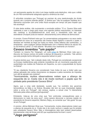 um permanente apertar do cinto é em larga medida auto-destrutiva, visto que o efeito
de um PIB nominalmente estagnado agrava a dinâmica da crise".
O articulista considera que "Portugal vai precisar de uma reestruturação da dívida
quando vier o próximo abanão global". E lembra que "não há qualquer hipótese de a
Alemanha concordar com uma união fiscal europeia em tempo útil para impedir que
isto aconteça".
À vista desta análise, não surpreende a conclusão política: "O sr. Cavaco Silva está
realmente a usar o cargo para impor uma agenda política reaccionária, no interesse
dos credores e do establishment da zona euro e travestindo tudo isto com
assinalával Chutzpah [nota do tradutor: descaramento] como defesa da democracia".
A concluir, Evans-Pritchard nota que "os conservadores portugueses e os seus media
comportam-se como se a esquerda não tivesse direito legítimo a assumir o poder, e
devesse ser mantida ao largo por todos os meios. Estes reflexos são conhecidos - e
arrepiantes - para qualquer pessoa familiarizada com a História ibérica do século XX,
ou da América Latina". E mais adiante: "Bruxelas criou realmente um monstro".
Cavaco inventou "um papão"
Também no mesmo The Telegraph, um outro artigo de Mehreen Khan nota que o
discurso de Cavaco excluiu do poder a aliança de esquerda e, portanto, "não admira
que esta posição tenha reforçado a esquerda radical no país".
A autora lembra que, "até à eleição deste mês, Portugal era considerado excepcional
na Europa mediterrânica pela evidente inexistência de um movimento populista anti-
austeridade nos moldes de Podemos em Espanha, ou com a popularidade do Syriza
na Grécia".
"O seu obediente Governo era considerado 'mais troika do que a troika' pela sua
zelosa aplicação dos cortes draconianos na despesa e pelos aumentos de impostos
num afã de agradar aos credores".
"Ironicamente, muitos observadores notam que a aliança de
esquerda do sr. Costa não é de modo nenhum o papão que foi
pintado pelo presidente Cavaco Silva"
Agora, que a crise está declarada, sucede que, "ao contrário dos governos
tecnocráticos na Itália e na Grécia, Bruxelas não tem as suas impressões digitais
sobre a arma em Portugal". Isto porque, explica, a actual crise "é inteiramente
fabricada pelas elites políticas [portuguesas]".
Entretanto, trata-se de uma crise que "tem profundas consequências para a
democracia no resto da zona euro", como parece denunciar a nervosa reação do
presidente do Governo espanhol, Mariano Rajoy, ao comentar que "não gosta" do que
vê em Portugal.
A concluir, afirma Mehreen Khan que, "ironicamente, muitos observadores notam que
a aliança de esquerda do sr. Costa não é de modo nenhum o papão que foi pintado
pelo presidente Cavaco Silva. Mas a intransigência dele bem poderá desencadear
precisamente o tipo de forças anti-UE que supostamente lhe tiram o sono".
"Jogo perigoso"
 