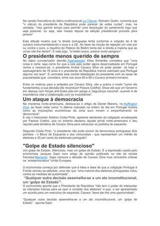 Na versão francófona do diário multinacional La Tribune, Romaric Godin, comenta que
"o cálculo do presidente da República pode parecer de vistas curtas", mas, na
verdade, "visa ganhar tempo para permitir uma dissolução do parlamento logo que
seja possível, ou seja, seis meses depois da eleição presidencial prevista para
janeiro".
Esta atitude mostra que "a direita portuguesa tenta contornar a votação de 4 de
outubro instrumentalizando o euro e a UE. Ao fazer da moção de rejeição um voto por
ou contra o euro, o inquilino do Palácio de Belém tenta dar à direita a maioria que as
urnas não lhe deram". E este jogo, "a médio prazo, parece muito perigoso".
O presidente menos querido de sempre
No diário convservador alemão Tagesspiegel, Elisa Simantke considera que "uma
coisa é certa: seja como for que a luta pelo poder agora desencadeada em Portugal
venha a resolver-se, o presidente Aníbal Cavaco Silva só pode perder. Já hoje o
septuagenário de 76 anos é o presidente da República menos estimado que Portugal
alguma vez teve". E contrasta esta cordial detestação do presidente com as taxas de
popularidade que, considera, tinha nos anos 80 e 90 o Cavaco primeiro-ministro.
Entre os motivos para a antipatia por Cavaco Silva, cita a autora o modo "como ele
fundamentou a sua decisão [de reconduzir Passos Coelho]. Disse ele que um Governo
em aliança com forças anti-troika põe em perigo a 'segurança nacional', quando é de
importância vital a colaboração com os investidores".
Um ataque à democracia
Na imprensa norte-americana, destaca-se o artigo de Daniel Marans, no Huffington
Post, ao fazer notar como "o dilema colocado na ordem do dia em Portugal mostra
como as imposições económicas da zona euro minam o empenhamento na
democracia".
E cita o historiador António Costa Pinto, apoiante declarado da coligação encabeçada
por Passos Coelho, que no entanto declarou àquele jornal norte-americano o seu
repúdio pela tentativa de Cavaco Silva para ostracizar os partidos de esquerda.
Segundo Costa Pinto, "o presidente não pode excluir da democracia portuguesa dois
partidos - o Bloco de Esquerda e dos comunistas - que representam um milhão de
eleitores e 20 por cento do eleitorado português".
"Golpe de Estado silencioso"
Um golpe de Estado. Silencioso, mas um golpe de Estado. É a expressão usada pelo
economista Jacques Sapir num artigo de opinião publicado no site da revista
francesa Marianne. Sapir censura a decisão de Cavaco Silva mas concentra críticas
na “antidemocrática” União Europeia.
O economista começa por defender que é falsa a ideia de que a coligação Portugal à
Frente venceu as eleições, uma vez que “uma maioria dos eleitores portugueses votou
contra as medidas de austeridade”.
“Qualquer outra decisão assemelha-se a um ato inconstitucional,
um ‘golpe de Estado’”.
O economista aponta que o Presidente da República “não tem o poder de interpretar
as intenções futuras para se opor à vontade dos eleitores” e que, a ser apresentado
um acordo para um executivo de esquerda, Cavaco “deve dar-lhe uma oportunidade”.
“Qualquer outra decisão assemelha-se a um ato inconstitucional, um ‘golpe de
Estado’”, aponta Sapir.
 