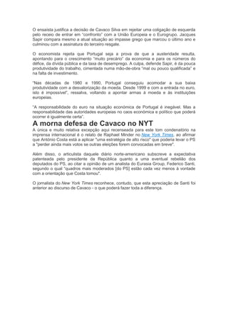 O ensaísta justifica a decisão de Cavaco Silva em rejeitar uma coligação de esquerda
pelo receio de entrar em “confronto” com a União Europeia e o Eurogrupo. Jacques
Sapir compara mesmo a atual situação ao impasse grego que marcou o último ano e
culminou com a assinatura do terceiro resgate.
O economista rejeita que Portugal seja a prova de que a austeridade resulta,
apontando para o crescimento “muito precário” da economia e para os números do
défice, da dívida pública e da taxa de desemprego. A culpa, defende Sapir, é da pouca
produtividade do trabalho, cimentada numa mão-de-obra “mal ou pouco qualificada” e
na falta de investimento.
“Nas décadas de 1980 e 1990, Portugal conseguiu acomodar a sua baixa
produtividade com a desvalorização da moeda. Desde 1999 e com a entrada no euro,
isto é impossível”, ressalva, voltando a apontar armas à moeda e às instituições
europeias.
“A responsabilidade do euro na situação económica de Portugal é inegável. Mas a
responsabilidade das autoridades europeias no caos económica e político que poderá
ocorrer é igualmente certa”.
A morna defesa de Cavaco no NYT
A única e muito relativa excepção aqui recenseada para este tom condenatório na
imprensa internacional é o relato de Raphael Minder no New York Times, ao afirmar
que António Costa está a aplicar "uma estratégia de alto risco" que poderia levar o PS
a "perder ainda mais votos se outras eleições forem convocadas em breve".
Além disso, o articulista daquele diário norte-americano subscreve a expectativa
patenteada pelo presidente da República quanto a uma eventual rebelião dos
deputados do PS, ao citar a opinião de um analista do Eurasia Group, Federico Santi,
segundo o qual “quadros mais moderados [do PS] estão cada vez menos à vontade
com a orientação que Costa tomou".
O jornalista do New York Times reconhece, contudo, que esta apreciação de Santi foi
anterior ao discurso de Cavaco - o que poderá fazer toda a diferença.
 