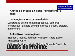 Dados do Projeto:Alunos da 3ª série à 6 série (Fundamental 8 anos)Instalações e recursos materiais: Laboratório de Informática Educativa, câmeras fotográficas, Estúdio de Rádio, mesa de som, projetor, microfonesAplicativos tecnológicos: Blogspot, Picasa, Youtube, Microsoft Photo Editor, Photoshop CS 5.Editores de vídeo (Movie Maker e Pinnacle Studio 14)