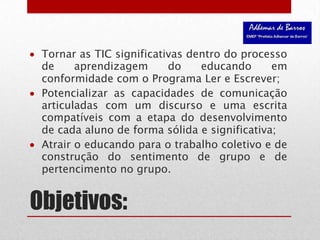 Objetivos:Tornar as TIC significativas dentro do processo de aprendizagem do educando em conformidade com o Programa Ler e Escrever;