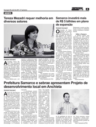 ANCHIETA

Tereza Mezadri requer melhoria em Samarco investirá mais
diversos setores                  de R$ 5 bilhões em plano
                                                                                                         de expansão
                                                                                                         Redação Guarapari                Pelotização se apoia em deta-
                                                                                                                                          lhados estudos de viabilidade
                                                                                                                 Conselho de Admi-        técnica, econômica e socioam-

                                                                                                         O       nistração da Samarco
                                                                                                                 Mineração S.A., for-
                                                                                                         mado por representantes dos
                                                                                                                                          biental.

                                                                                                                                               Sobre a Samarco
                                                                                                         dois acionistas da empresa,          A Samarco iniciou suas
                                                                                                         BHP Billiton e Vale, aprovou     operações em 1977. Possui
                                                                                                         a execução do Projeto Quarta     duas unidades industriais lo-
                                                                                                         Pelotização, plano de expan-     calizadas em Minas Gerais e
                                                                                                         são que elevará a capacidade     no Espírito Santo, que são in-
                                                                                                         de produção de pelotas de mi-    terligadas por dois minerodu-
                                                                                                         nério de ferro da empresa dos    tos com cerca de 400 quilôme-
                                                                                                         atuais 22,25 milhões de tone-    tros de extensão, além de um
                                                                                                         ladas/ano para 30,5 milhões      terminal marítimo em Ubu
                                                                                                         de toneladas/ano. O aporte       (ES), um escritório administra-
                                                                                                         de recursos é da ordem de R$     tivo em Belo Horizonte (MG) e
                                                                                                         5,4 bilhões.                     dois escritórios internacionais,
                                                                                                             O Projeto Quarta Pelotiza-   em Amsterdan (Holanda) e
                                                                                                         ção contempla a construção       Hong Kong (China).
                                                                                                         do terceiro concentrador na          Uma das maiores empresas
                                                                                                         unidade de Germano (Minas        mineradoras do Brasil, quinta
                                                                                                         Gerais), a implantação da        maior exportadora do País e
                                                                                                         quarta usina de pelotização      segunda maior exportadora
Redação Guarapari                 çamento e o saibramento sejam      naquela localidade e nas pró-       e a adequação do terminal        mundial de pelotas de miné-
                                  realizados imediatamente, pois     ximas necessitam de um local        portuário na unidade de Ubu      rio de ferro, a Samarco exporta
       vereadora Tereza Me-       as ruas estão cheia de buracos,    em que possam se reunir, fazer

A      zadri (PV), preocupada
       com a infraestrutura da
cidade protocolou dois reque-
                                  onde formando-se uma nuvem
                                  de poeira com o tráfego de auto-
                                  móveis e há grande quantidade
                                                                     suas sessões de ﬁsioterapias e
                                                                     demais recreações.
                                                                         O término da obra na comu-
                                                                                                         (Espírito Santo), e ainda uma
                                                                                                         terceira linha de mineroduto
                                                                                                         ligando as plantas industriais
                                                                                                         de Minas Gerais e do Espírito
                                                                                                                                          sua produção para mais de 15
                                                                                                                                          países na Europa, África, Ásia
                                                                                                                                          e Américas.
                                                                                                                                              Priorizando o atendimento
rimentos ao Secretário Muni-      de lama em virtude das fortes      nidade de Iriri também foi soli-    Santo. As obras deverão ser      às necessidades de seus clien-
cipal de Infraestrutura, Renato   chuvas, causando transtornos a     citado pela vereadora por meio      iniciadas neste mês de maio,     tes, e utilizando tecnologias
Lorencini, requerendo o calça-    população daquela localidade.      de Requerimento nº 151/2011         com previsão de conclusão        de vanguarda em seus proces-
mento da Rua Albino Salarini,         A Parlamentar requereu         ao Diretor da Cesan, Neivaldo       em 33 meses.                     sos de produção, a empresa já
localizada na comunidade de       também ao Prefeito Munici-         Bragato.                                A Samarco possui todas as    havia ampliado em 54% sua
Alto Pongal e o saibramento da    pal de Anchieta, Edival Petri,         “Os moradores tem passa-        Licenças de Instalação neces-    capacidade de produção em
Rua Carlos Pereira dos Santos,    a construção de uma Casa de        do por transtornos, pois as ruas    sárias para iniciar o empre-     2008, com o início de operação
localizada na Comunidade de       Apoio ao Idoso, na comunidade      estão cheias de buracos”, ressal-   endimento, concedidas pelos      de sua terceira usina de pelo-
Itaperoroma.                      de Alto Pontal. Ela explicou que   tou a presidenta.                   órgãos governamentais com-       tização.
    Tereza solicitou que o cal-   a população idosa que reside           Fonte:Assessoria da CMA         petentes. O Projeto Quarta           Fonte:Assessoria


Prefeitura Samarco e sebrae apresentam Projeto de
desenvolvimento local em Anchieta
Redação Guarapari                 esperados.                         tárias. “Em seguida,
                                       A metodologia consiste        ocorre o desenvolvi-
        través de uma parceria    primeiramente na realização        mento integrado das

A       entre a Samarco, Sebrae
        e Prefeitura Municipal
de Anchieta, foi apresentado
                                  de um diagnóstico situacio-
                                  nal da área. Como projeto-
                                  -piloto, as comunidades a se-
                                                                     ações nas áreas de
                                                                     empreendedorismo,
                                                                     capacitação,     con-
no dia 27 de abril, o Projeto     rem beneﬁciadas serão as de        sultorias, emprego,
de Desenvolvimento Local          Ubu e Parati, em Anchieta. O       renda e serviços pú-
Integrado Sustentável (DLIS).     Instituto Futura, contratado       blicos (ação social,
O evento foi realizado, no au-    pela Samarco, e o Sebrae rea-      segurança,     saúde,
ditório da Secretaria de Saú-     lizaram levantamentos sócio-       educação, outros).
de de Anchieta, e teve como       -econômicos, potencialidades       O processo é moni-
público-alvo o prefeito Edival    e demandas, que serão apre-        torado e avaliado
Petri, secretários municipais e   sentados no encontro. Deste        constantemente. No
representantes das empresas       diagnóstico já se destacam o       encerramento, reali-
parceiras.                        público-alvo, feminino (do-        za-se o diagnóstico
    O projeto deverá ser exe-     nas de casa) e estudantes em       ﬁnal para registrar
cutado no biênio 2011/2012        busca de oportunidades de          os benefícios e os in-
e tem como ﬁnalidade desen-       negócios ou trabalho.              dicadores de impac-
volver ações integradas dos           De acordo com o secretá-       tos nas comunidades
parceiros objetivando a me-       rio de Integração Econômica e      atendidas”, explicou.               ria da qualidade de vida da      mo. Neste momento, vamos
lhoria da qualidade de vida       Regional de Anchieta, Marcus           “O grande diferencial des-      sociedade local. Nós temos a     acompanhar a relação custo-
e cidadania da população          Zanotti, o segundo passo é a       te projeto é a parceria públi-      intenção de multiplicar esta     -benefício de cada atividade”,
local. Na oportunidade, foi       realização, em conjunto com        co-privado, a articulação das       iniciativa para outras locali-   disse Edival Petri, prefeito de
apresentado o diagnóstico, a      as comunidades, do Plano           ações e o monitoramento dos         dades do município de An-        Anchieta.
metodologia e os resultados       de Trabalho e Ações Priori-        resultados em prol da melho-        chieta em um futuro próxi-          Fonte: Assessoria da PMA
 