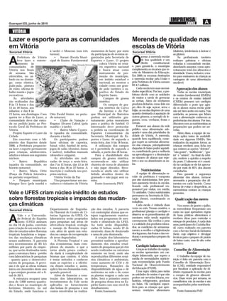 VITÓRIA
Lazer e esporte para as comunidades                                                                        Merenda de qualidade nas
em Vitória                                                                                                 escolas de Vitória
Sucursal Vitória                   à tarde) e Moscoso (nos três           momentos de lazer, por meio      Sucursal Vitória                        (diabetes, intolerância à lactose e
                                   turnos);                               da participação de eventos or-                                           ao glúten).
                                                                                                                    acesso à merenda escolar

A
       Prefeitura de Vitória
       leva lazer e entrete-
       nimento às
comunidades       de
                                      •     Itararé (Escola Muni-
                                   cipal de Ensino Fundamental
                                                                          ganizados pela Secretaria de
                                                                          Esportes e Lazer. O projeto
                                                       Foto: Fernada Neves Gomes coloca Vitória no cená-
                                                                                 rio esportivo nacional
                                                                                                           O        de boa qualidade é um
                                                                                                                    direito      constitucional,
                                                                                                           e, para garanti-lo, o município
                                                                                                                                                       As proﬁssionais também
                                                                                                                                                   realizam palestras e oﬁcinas
                                                                                                                                                   voltadas à comunidade escolar,
                                                                                                                                                   abordando assuntos, como apro-
Vitória nos ﬁnais                                                                e busca atuar como        complementa os recursos que re-         veitamento total dos alimentos e
de semana. São                                                                   instrumento de pro-       cebe do Ministério da Educação.         obesidade. Usam, inclusive, o tea-
oferecidos, no sá-                                                               moção do município,       Em 2009, os recursos destinados         tro para ensinarem às crianças as
bado ou no domin-                                                                em âmbito estadual e      à merenda escolar pela União e          vantagens de uma alimentação
go, cama elástica,                                                               nacional, ao mostrar a    pela Prefeitura de Vitória somam        saudável.
pula-pula, pintura                                                               cidade como um gran-      R$ 4,7 milhões.
de rosto, oﬁcina de                                                              de polo turístico e es-        Cada escola tem suas necessi-        Aprovação dos alunos
balão mania e jogos                                                              portivo do Estado do      dades especíﬁcas. Por isso, a pre-          Todas as escolas municipais
recreativos.                                                                     Espírito Santo.           feitura divide com as unidades          de ensino fundamental (EMEFs)
   As atividades                                                                    Campos de grama        de ensino a tarefa de gerenciar         e os centros de ensino infantil
são realizadas das                                                               sintética                 as verbas. Além de receberem            (CMEIs) possuem um cardápio
8 às 13 horas e das                                                                 Os campos de gra-      produtos licitados, como leite em       diferenciado: o prato que agra-
13 às 18 horas, aos                                                              ma sintética da Curva     pó, óleo de soja, açúcar, arroz e       da os alunos numa escola pode
sábados; e das 8 às                                                              da Jurema e do Par-       feijão, as escolas dispõem de uma       não ser bem aceito em outra. Nas
13 horas, aos domingos. Caso       Otto Ewald Júnior, no perío- que Municipal de Barreiros                 quantia destinada à aquisição de        unidades, as pessoas que lidam
queira ter a Rua de Lazer, a       do noturno);                           podem ser utilizados gra-        outros gêneros, a exemplo de le-        com a alimentação conhecem as
comunidade deve dar entra-            •     Clube de Natação e tuitamente pelos moradores                  gumes, ovos, verduras, frutas e         preferências dos alunos. Por isso,
da no pedido junto ao Pro-         Regatas Álvares Cabral (pela para a prática de futebol. O               cereais.                                discutem com as nutricionistas as
tocolo Geral da Prefeitura de      manhã e à tarde);                      interessado deve protocolar           Fornecer aos alunos da rede        preparações que podem ser ser-
Vitória.                              •     Bairro Mário Cypres- o pedido na coordenação de                pública uma alimentação ade-            vidas.
   Projeto Esporte e Lazer da      te (quadra da comunidade, Esportes Comunitários da                      quada é uma das prioridades da              Além disso, a equipe de nu-
Cidade                             durante a tarde).                      Secretaria Municipal de Es-      cidade de Vitória. A merenda,           trição aplica testes de aceitabili-
   Em convênio com o Mi-              Os participantes podem portes e Lazer, de segunda a                  quando bem equilibrada, conse-          dade em algumas EMEFs. São
nistério dos Esportes desde        fazer oﬁcinas de capoeira, sexta-feira, das 14 às 18 horas.             gue suprir as carências alimenta-       realizados da seguinte forma: as
2006, a Prefeitura proporcio-      futsal, vôlei, futebol de areia,           A utilização dos campos      res das crianças, principalmente        crianças recebem uma ﬁcha em
na lazer e esporte permanente      jogos de salão (dominó, dama só é permitida de segunda a                daquelas de baixo poder aquisiti-       que existem as opções “detestei”,
para crianças, adolescentes,       e xadrez), trabalhos manuais sábado, a partir das 18 horas.             vo, contribuindo para a melhoria        “não gostei”, “indiferente”, “gos-
adultos e idosos nos seguintes     (desenho e origami).                       Para a durabilidade dos      na aprendizagem e a diminuição          tei” e “adorei”. Ao ﬁnal da refei-
núcleos:                              As atividades são reali- campos de grama sintética,                  no número de alunos que repe-           ção, emitem a opinião a respeito
   •     Bairro      República     zadas de terça a sexta-feira, recomenda-se não utilizar                 tem o ano ou abandonam as au-           do prato. O alimento só é manti-
(quadra da comunidade, no          das 7 às 12 horas, das 13 às 18 chuteira de trava de alumínio           las.                                    do no cardápio se ele for aprova-
horário noturno);                  horas e das 18 às 22 horas. A e não jogar descalço. Reco-                                                       do por mais de 85% dos alunos
   •     Bairro Maria Ortiz        inscrição é realizada nos pró- menda-se ainda não utilizar                      Nutricionistas                  consultados.
(Praça da Polícia Interativa,      prios núcleos.                         bebida alcoólica dentro do           A equipe de alimentação es-             Para garantir a segurança
no período vespertino);               Vitória Verão da Paz                gramado e não jogar sem ca-      colar da prefeitura é composta          alimentar dos alunos, torna-se
   •     Parques municipais           Visa proporcionar aos mo- misa.                                      por oito nutricionistas. Sete pres-     necessária a preparação dos ali-
Mangue Seco (pela manhã e          radores e visitantes de Vitória            Fonte:Assessoria PMV         tam assessoria técnica às escolas,      mentos em cada horário. Como
                                                                                                           ﬁcando cada proﬁssional res-            forma de evitar o desperdício, as
                                                                                                           ponsável por visitar, em média,         merendeiras contam as crianças
Vale e UFES criam núcleo inédito de estudos                                                                15 unidades. Outra nutricionista
                                                                                                           permanece na Secretaria de Edu-
                                                                                                                                                   presentes.

sobre ﬂorestas tropicais e impactos das mudan-                                                             cação (Seme), coordenando os
                                                                                                           trabalhos.
                                                                                                                                                    Qualiﬁcação das meren-
                                                                                                                                                            deiras
ças climáticas                                                                                                 Cada escola é visitada duas              Nos meses de janeiro e julho,
                                   Departamento de Engenha-           ção dos estudos. A parceria          vezes no mês. Nessas ocasiões, a        as merendeiras frequentam um
Sucursal Vitória                                                                                           proﬁssional planeja o cardápio e
                                   ria Florestal do Centro de Ci-     vai contemplar alunos que es-                                                curso no qual aprendem regras
        Vale e a Universida-       ências Agrárias da UFES. Os        tejam regularmente matricu-          observa se os procedimentos ali-        de boas práticas alimentares e

A       de Federal do Espírito
        Santo (UFES) assinam
no dia 16 de junho, convênio
                                   laboratórios serão projetados
                                   para pesquisas nas áreas de
                                   silvicultura tropical, ecologia
                                                                      lados nos programas de mes-
                                                                      trado e doutorado da UFES.
                                                                      Ao todo serão disponibili-
                                                                                                           mentares estão sendo seguidos
                                                                                                           corretamente. Ela veriﬁca o peso
                                                                                                           e a validade dos produtos estoca-
                                                                                                           dos; as condições de armazena-
                                                                                                                                                   recebem dicas para controlar o
                                                                                                                                                   estoque de produtos. A cada dois
                                                                                                                                                   anos, participam do Cozinha Bra-
para criação de um núcleo iné-     e manejo de ﬂorestas tropi-        zadas 15 bolsas, sendo 12 de                                                 sil, curso realizado em parceira
dito de estudos sobre ﬂorestas     cais, além de apoio nos estu-      mestrado, duas de doutorado          mento; a escolha e a higienização       com o Serviço Social da Indústria
tropicais brasileiras e impac-     dos no campo de recuperação        e uma de pós-doutorado.              dos legumes, das frutas e das ver-      (Sesi), cujo objetivo é divulgar
tos das mudanças climáticas        de áreas degradadas.                   A criação dos laboratórios       duras; e acompanha o preparo da         técnicas para o preparo de pratos
nesses ambientes. A parceria           A Floresta Tropical é um       permitirá também o aprofun-          refeição.                               de baixo custo, mas de alto valor
terá investimentos de R$ 4,5       dos ecossistemas mais com-         damento dos estudos resul-                                                   nutritivo.
milhões por parte da empre-        plexos do mundo, o que a           tantes de pesquisas que já vêm          Cardápio balanceado
sa, que serão destinados tanto     torna ainda pouco conheci-         sendo realizadas na estrutura            Graças ao trabalho da equipe,       Conselho de Alimentação
para a estrutura física - prédio   da dada à complexidade de          existente no local, onde são         as escolas apresentam um car-                   Escolar
com laboratórios de pesquisas      biomas que contém. A ideia         reproduzidos diferentes cená-        dápio balanceado, que supera a               O trabalho da equipe de nu-
- quanto para o desenvolvi-        é testar métodos e conhecer        rios climáticos e ambientais,        média de necessidades nutricio-         trição é feito em parceria com o
mento de pesquisas. A previ-       mais as espécies e a eﬁciên-       como aumento de CO2 e de             nais recomendadas pelo Fundo            Conselho de Alimentação Esco-
são é de que as obras tenham       cia desses estudos e, assim,       temperatura, ﬂutuações da            Nacional de Desenvolvimento             lar (CAE), entidade responsável
início em dezembro deste ano       aplicá-los em demandas reais,      disponibilidade de água e de         da Educação (FNDE).                     por ﬁscalizar a aplicação do di-
e que estejam prontas até o ﬁ-     quando possível.                   nutrientes no solo e de como             Uma regra válida para todas         nheiro repassado às escolas para
nal de 2011.                           Além de ﬁnanciar a cons-       as plantas reagem a cada um          as unidades de ensino é que não         a compra de gêneros alimentí-
    A estrutura ocupará uma        trução dos laboratórios, os        deles. Será o primeiro centro        podem ser servidos frituras, em-        cios. Duas vezes por semana, os
área de 1.600 metros quadra-       investimentos da Vale serão        de pesquisa dessa área no Es-        butidos, refrigerantes, gorduras        conselheiros vão às escolas e são
dos e ﬁcará no município de        aplicados no fornecimento          pírito Santo com esse nível de       ou balas. Há cardápios especí-          acompanhados pelas nutricionis-
Jerônimo Monteiro, no sul          das bolsas de pesquisa e nos       detalhamento.                        ﬁcos para as crianças que apre-         tas.
do Estado, onde funciona o         custos envolvidos na realiza-          Fonte;Assessoria                 sentam restrições alimentares                Fonte:Assessoria PMV
 