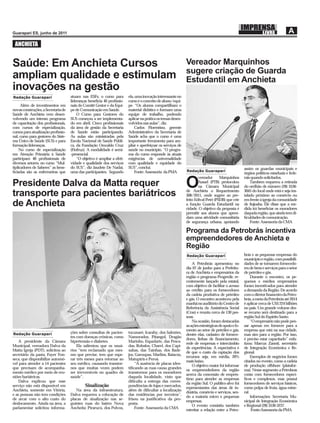 ANCHIETA


Saúde: Em Anchieta Cursos                                                                                      Vereador Marquinhos
                                                                                                               sugere criação de Guarda
ampliam qualidade e estimulam                                                                                  Estudantil em Anchieta
inovações na gestão
Redação Guarapari                    atuam nas ESFs; o curso para         ela, uma inovação interessante no
                                     lideranças beneﬁcia 40 proﬁssio-     curso é o conceito de aluno/equi-
      Além de investimentos em       nais do Comitê Gestor e da Equi-     pe. “Os alunos compartilham o
novas construções, a Secretaria de   pe de Comunicação em Saúde.          material didático e formam uma
Saúde de Anchieta vem desen-             O Curso para Gestores do         equipe de trabalho, podendo
volvendo um intenso programa         SUS começou a ser implementa-        aplicar na prática os temas desen-
de capacitação dos proﬁssionais,     do em abril. Cinco proﬁssionais      volvidos nas aulas”, diz.
com cursos de especialização,        da área de gestão da Secretaria          Carlos Florentino, gerente
cursos para atualização proﬁssio-    de Saúde estão participando.         Administrativo da Secretaria de
nal, curso para gestores do Siste-   As aulas são ministradas pela        Saúde acha que o curso é uma
ma Único de Saúde (SUS) e para       Escola Nacional de Saúde Públi-      importante ferramenta para am-
formação lideranças.                 ca, da Fundação Oswaldo Cruz         pliar e aperfeiçoar os serviços de
    No curso de especialização       (Fiofruz). A modalidade é semi-      saúde no município. “O progra-
em Atenção Primária à Saúde          -presencial.                         ma do curso responde às atuais
participam 40 proﬁssionais de            “O objetivo é ampliar a efeti-   exigências de universalidade
diversos setores; no curso “Mul-     vidade e qualidade dos serviços      com qualidade e equidade do
tiplicadores de Saberes” as bene-    do SUS”, diz Jaudete De Nadai,       SUS”, conclui.                                                              assim os guardas municipais e
ﬁciadas são as enfermeiras que       uma das participantes. Segundo           Fonte: Assessoria da PMA         Redação Guarapari
                                                                                                                                                      órgãos políticos estaduais e fede-
                                                                                                                       vereador      Marquinhos       rais quando solicitados.
Presidente Dalva da Matta requer                                                                               O       Assad (PTB) protocolou
                                                                                                                       na Câmara Municipal
                                                                                                               de Anchieta o Requerimento
                                                                                                                                                          Também requereu a retirada
                                                                                                                                                      do orelhão de número (28) 3536-
                                                                                                                                                      3045 do local onde está e seja ins-
transporte para pacientes bariátricos                                                                          308/2011, onde sugere ao pre-          talado próximo ao comércio ou
                                                                                                               feito Edival Petri (PSDB) que crie     em frente à igreja da comunidade
de Anchieta                                                                                                    a função Guarda Estudantil na
                                                                                                               cidade. O objetivo da proposta é
                                                                                                                                                      de Itajoaba. Ele disse que a me-
                                                                                                                                                      dida irá beneﬁciar os moradores
                                                                                                               permitir aos alunos que apren-         daquela região, que ainda tem di-
                                                                                                               dam uma atividade comunitária          ﬁculdades de comunicação.
                                                                                                               de segurança urbana, apoiando              Fonte: Assessoria da CMA

                                                                                                               Programa da Petrobrás incentiva
                                                                                                               empreendedores de Anchieta e
                                                                                                               Região
                                                                                                               Redação Guarapari                      brás e as pequenas empresas do
                                                                                                                                                      município e região, com possibili-
                                                                                                                   A Petrobrás apresentou no          dades de se tornarem fornecedo-
                                                                                                               dia 07 de junho para a Prefeitu-       res de bens e serviços para o setor
                                                                                                               ra de Anchieta e empresários da        de petróleo e gás.
                                                                                                               região o programa Progredir, re-            Durante o encontro, os pe-
                                                                                                               centemente lançado pela estatal,       quenos e médios empresários
                                                                                                               com objetivo de facilitar o acesso     foram incentivados para atender
                                                                                                               ao crédito para os fornecedores        a demanda da Região. De acordo
                                                                                                               da cadeia produtiva de petróleo        com o diretor ﬁnanceiro da Petro-
                                                                                                               e gás. O encontro aconteceu pela       brás, a meta da Petrobrás até 2014
                                                                                                               manhã no auditório do Centro de        é aplicar cerca de US$ 224 bilhões
                                                                                                               Referência da Assistência Social       no país. Um grande volume des-
                                                                                                               (Cras) e reuniu cerca de 130 pes-      se recurso será destinado para a
                                                                                                               soas.                                  região Sul do Espírito Santo.
                                                                                                                   Na ocasião, foram destacadas            “O empresário não pode pen-
                                                                                                               as ações estratégicas de apoio e fo-   sar apenas em fornecer para a
                                                                                                               mento ao setor de petróleo e gás,      empresa que está na sua cidade,
Redação Guarapari                    ções sobre consultas de pacien-      tucunaré, Icarahy, dos Salmões,
                                                                                                               dentre elas, cadastro de fornece-      mas sim para a região. Por isso,
                                     tes com doenças crônicas, como       Namorados, Pitangol, Dragão
                                                                                                               dores, linhas de ﬁnanciamento,         é preciso estar capacitado” enfa-
    A presidente da Câmara           hipertensão e diabetes.              Marinho, Espadarte, das Pesca-
                                                                                                               rede de empresas e intercâmbio         tizou Marcus Zanoti, secretário
Municipal, vereadora Dalva da            Ela salientou que os usuá-       das, Robalos, Charel, dos Capi-
                                                                                                               de experiências. A expectativa é       de Integração Econômica e Re-
Matta Igreja (PDT), solicitou ao     rios “tem reclamado que mes-         xabas, das Tainhas, dos Bade-
                                                                                                               de que o custo da captação dos         gional.
secretário da pasta, Fayer Fon-      mo que precise, tem que espe-        jos, Garoupas, Marlins, Baiacús,
                                                                                                               recursos seja, em média, 20%                Exemplos de negócios foram
seca, que disponibilize automó-      rar três meses para retornar ao      Matupiris e Peroá.
                                                                                                               mais baixo.                            citados no evento, como a cadeia
vel para atender a 14 pacientes      seu médico, causando transtor-           “A ausência de placas iden-
                                                                                                                   O objetivo maior foi informar      de produção offshore (platafor-
que precisam de acompanha-           nos que muitas vezes podem           tiﬁcando as ruas causa grandes
                                                                                                               os empreendedores da região            ma). Nesse segmento a Petrobras
mento médico por meio de reu-        ser irreversíveis no quadro de       transtornos para os moradores
                                                                                                               acerca da concessão de emprés-         conta com fornecedores especí-
niões bariátricas.                   saúde”.                              daquela localidade, visto que
                                                                                                               timo para atender as empresas          ﬁcos e complexos, mas possui
    Dalva explicou que esse                                               diﬁculta a entrega das corres-
                                                                                                               da região Sul. O público-alvo foi      fornecedores de serviços básicos,
serviço não está disponível em                Sinalização                 pondências de lojas e mercados,
                                                                                                               representantes das áreas de in-        como polpa de fruta, água mine-
Anchieta, somente em Vitória,           Na área da infraestrutura,        além de diﬁcultar a localização
                                                                                                               dústria, comércio e serviços, sen-     ral.
e as pessoas não tem condições       Dalva requereu a colocação de        das residências por terceiros”,
                                                                                                               do a maioria micro e pequenas               Informações: Secretaria Mu-
de arcar com o alto custo do         placas de sinalização nas se-        frisou na justiﬁcativa da pro-
                                                                                                               empresas.                              nicipal de Integração Econômica
deslocamento. Ainda na área, a       guintes ruas do bairro Nova          posta.
                                                                                                                   O evento consistiu também          e Regional (28) 3536-3237.
parlamentar solicitou informa-       Ancheita: Pirarucú, dos Polvos,          Fonte: Assessoria da CMA
                                                                                                               estreitar a relação entre a Petro-           Fonte:Assessoria da PMA
 