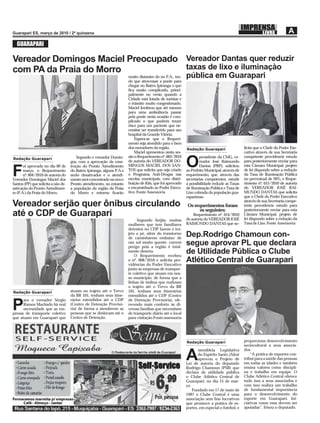 GUARAPARI

Vereador Domingos Maciel Preocupado Vereador Dantas quer reduzir
com PA da Praia do Morro            taxas de lixo e iluminaçào
                                                                        muito distantes do no P.A., ten-   pública em Guarapari
                                                                        do que atravessar a ponte para
                                                                        chegar no Bairro Ipiranga o que
                                                                        ﬁca muito complicado, princi-
                                                                        palmente no verão quando a
                                                                        Cidade está lotada de turistas e
                                                                        o trânsito muito congestionado.
                                                                        Maciel lembrou que até mesmo
                                                                        para uma ambulância passar
                                                                        pela ponte nesta ocasião é com-
                                                                        plicado o que poderia trazer
                                                                        risco para um paciente que ne-
                                                                        cessitar ser transferido para um
                                                                        hospital da Grande Vitória.
                                                                            Espera-se que o Requeri-
                                                                        mento seja atendido para o bem
                                                                        dos moradores da região.           Redação Guarapari                   licita que o Chefe do Poder Exe-
                                                                            Maciel apresentou nesta ses-                                       cutivo através de sua Secretaria
                                         Segundo o vereador Domin-      são o Requerimento nº. 003/2010            presidente da CMG, ve-      competente providencie estudo
Redação Guarapari

       oi aprovado no dia 09 de
                                     gos, com a aprovação da cons-
                                     trução do Pronto Atendimento
                                                                        de autoria do VEREADOR DO-
                                                                        MINGOS MACIEL DOS SAN-             O       reador José Raimundo
                                                                                                                   Dantas (PRP), solicitou
                                                                                                                                               para posteriormente enviar para
                                                                                                                                               esta Câmara Municipal, projeto

F      março, o Requerimento
       nº. 004/2010 de autoria do
Vereador Domingos Maciel dos
                                     do Bairro Ipiranga, alguns P.A.s
                                     serão desativados e o atendi-
                                     mento será concentrado no novo
                                                                        TOS que solicita que seja criado
                                                                        o Programa Anti-Drogas nas
                                                                        escolas municipais, com distri-
                                                                        buição de Kits, que foi aprovado
                                                                                                           ao Prefeito Municipal, através de
                                                                                                           requerimento, que, através das
                                                                                                           secretarias competentes, estude
                                                                                                                                               de lei dispondo sobre a redução
                                                                                                                                               da Taxa de Iluminação Pública
                                                                                                                                               no percentual de 20%, e Reque-
Santos (PP) que solicita a não de-   Pronto atendimento, no entanto                                        a possibilidade reduzir as Taxas    rimento nº. 015/2010 de autoria
sativação do Pronto Atendimen-       a população da região da Praia     e encaminhado ao Poder Execu-      de Iluminação Pública e Taxa de     do VEREADOR JOSÉ RAI-
to (P.A.) da Praia do Morro.         do Morro e entorno ﬁcarão          tivo. Fonte Assessoria             Lixo cobrada da população gua-      MUNDO DANTAS que solicita
                                                                                                           rapariense.                         que o Chefe do Poder Executivo
                                                                                                                                               através de sua Secretaria compe-
Vereador serjão quer ônibus circulando                                                                     Os requerimentos foram              tente providencie estudo para
                                                                                                                os seguintes:                  posteriormente enviar para esta
até o CDP de Guarapari                                                                                         Requerimento nº. 014/2010
                                                                                                           de autoria do VEREADOR JOSÉ
                                                                                                                                               Câmara Municipal, projeto de
                                                                                                                                               lei dispondo sobre a redução da
                                                                             Segundo Serjão, muitas
                                                                        mulheres que tem familiares        RAIMUNDO DANTAS que so-             Taxa de Lixo. Fonte Assessoria
                                                                        detentos no CDP fazem o tra-
                                                                        jeto a pé, além do transtorno
                                                                        de caminharem embaixo de
                                                                                                           Dep.Rodrigo Chamoun con-
                                                                        um sol muito quente, correm
                                                                        perigo pois a região é total-
                                                                                                           segue aprovar PL que declara
                                                                        mente deserta.
                                                                            O Requerimento recebeu
                                                                                                           de Utilidade Pública o Clube
                                                                        o nº. 008/2010 e solicita pro-
                                                                        vidências do Poder Executivo
                                                                                                           Atlético Central de Guarapari
                                                                        junto às empresas de transpor-
                                                                        te coletivo que atuam em nos-
                                                                        so município, de forma que a
                                                                        linhas de ônibus que realizam
                                                                        o trajeto até o Trevo da BR
Redação Guarapari                    atuam no trajeto até o Trevo       101, tenham seus itinerários
                                     da BR 101, tenham seus itine-      estendidos até o CDP (Centro
      ara o vereador Sérgio          rários estendidos até o CDP        de Detenção Provisória), ofe-

P     Ramos Machado há real
      necessidade que as em-
presas de transporte coletivo
                                     (Centro de Detenção Provisó-
                                     ria) de forma a atenderem as
                                     pessoas que se deslocam até o
                                                                        recendo mais conforto às di-
                                                                        versas famílias que necessitam
                                                                        de transporte diário até o local
que atuam em Guarapari que           Centro de Detenção.                para visitação.Fonte:assessoria




                                                                                                           Redação Guarapari                   proporciona desenvolvimento
                                                                                                                                               sociocultural a seus associa-
                                                                                                                  ssembleia Legislativa        dos.

                                                                                                           A      do Espírito Santo (Ales)
                                                                                                                  aprovou o Projeto de
                                                                                                           Lei de autoria do deputado
                                                                                                                                                   “A prática de esportes con-
                                                                                                                                               tribui para a saúde das pessoas
                                                                                                                                               em todas as idades e também
                                                                                                           Rodrigo Chamoun (PSB) que           ensina valores como discipli-
                                                                                                           declara de utilidade pública        na e trabalho em equipe. O
                                                                                                           o Clube Atlético Central de         Clube Atlético Central oferece
                                                                                                           Guarapari, no dia 15 de mar-        tudo isso a seus associados e
                                                                                                           ço.                                 com isso realiza um trabalho
                                                                                                               Fundado em 17 de maio de        de fundamental importância
                                                                                                           1997 o Clube Central é uma          para o desenvolvimento do
                                                                                                           associação sem ﬁns lucrativos       esporte em Guarapari. Ini-
                                                                                                           que promove a prática de es-        ciativas como essa devem ser
                                                                                                           portes, em especial o futebol, e    apoiadas”, frisou o deputado.
 