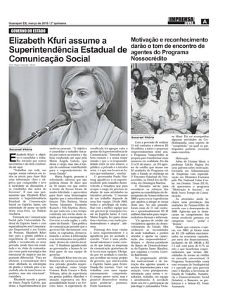 GOVERNO DO ESTADO

Elizabeth Kfuri assume a                                                                                 Motivação e reconhecimento
                                                                                                         darão o tom de encontro de
Superintendência Estadual de                                                                             agentes do Programa
Comunicação Social
Fotos Thiago Guimarães / Secom
                                                                                                         Nossocrédito                           Fotos: Romero Mendonça / Secom




                                                                                                         Sucursal Vitória                  ne Mosé. Ela vai acompanhar
                                                                                                                                           algumas atividades da Cre-
                                                                                                             Com a previsão de realizar    diolimpíada, uma espécie de
                                                                                                         15 mil contratos e oferecer R$    “competição” na qual os par-
Sucursal Vitória                   motivos pessoais. “O objetivo      versiﬁcada irá agregar valor à     50 milhões a micro e pequenos     ticipantes poderão vivenciar
                                   é consolidar o trabalho inicia-    gestão da Superintendência de      empreendimentos neste ano,        esses conceitos.
       lizabeth Kfuri: o objeti-   do por outros secretários e tão    Comunicação. “Entendo que o        o Programa Nossocrédito se

E      vo é consolidar o traba-
       lho iniciado por outros
secretários e tão bem conduzi-
                                   bem conduzido até aqui pela
                                   Maria Ângela Galvão, que
                                   deixa o cargo, mas não a fun-
                                                                      bem comum é a nossa maior
                                                                      missão e que a co-responsabi-
                                                                      lidade entre os três setores, o
                                                                                                         prepara para transformar esses
                                                                                                         números em realidade. Do dia
                                                                                                         21 a 23 de março , os 124 agen-
                                                                                                                                               Motivação
                                                                                                                                               Além de Viviane Mosé, o
                                                                                                                                           professor Gilclér Regina fez
do até aqui.                       ção de continuar contribuindo      público, o privado e o terceiro    tes de crédito que atuam nas      uma palestra sobre motivação.
    “Trabalhar em rede, em         para o engrandecimento do          setor, é o que nos levará ao fu-   93 unidades do Programa em        Formado em Administração
equipe, somar esforços em to-      nosso Estado”.                     turo que sonhamos”, conclui.       todo o Estado se reúniram no      de Empresas com especiali-
dos os níveis para fazer ﬂuir           Maria Ângela, presente à          O governador Paulo Har-        5º Encontro Estadual do Nos-      zação em Dinâmica Humana
uma informação clara e ob-         solenidade, aﬁrmou que não         tung agradeceu à ex-superin-       socrédito, no Hotel Eco da Flo-   pelo The National Value Cen-
jetiva que compartilhe e leve      poderia deixar de dizer que        tendente pelo trabalho desen-      resta, em Domingos Martins.       ter, em Denton, Texas (EUA),
à sociedade as discussões e        os 18 meses em que esteve          volvido e ressaltou que para           O Encontro serviu para        ele apresentou o programa
os resultados das ações do         à frente da Secom foram de         ocupar o cargo ela precisou se     reconhecer os esforços dos        “Motivação & Sucesso”, na
Governo”. É com esse pen-          muita felicidade, e aproveitou     afastar de suas atividades na      agentes na consolidação do de-    Rede Novo Tempo de Comu-
samento que Elizabeth Kfuri        para fazer uma homenagem           iniciativa privada. “O sucesso     sempenho do Nossocrédito em       nicação.
assumiu a Superintendência         àqueles que a antecederam na       de um trabalho depende de          2009 e para trocar experiências       As atividades ainda in-
Estadual de Comunicação            função: Tião Barbosa, Maria        uma boa equipe. Desde 2003,        que ajudem a atingir as metas     cluem uma premiação das
Social no Espírito Santo, em       Teresa Monteiro, Fernando          tenho o privilégio de traba-       deste ano. No ano passado,        unidades do Nossocrédito de
solenidade de posse na tarde       Kunsch e Nilo Martins, dizen-      lhar com a melhor equipe que       foram mais de 11 mil contra-      acordo com o desempenho de
desta terça-feira, no Palácio      do que cada um, a seu tempo,       um governo já conseguiu reu-       tos e aproximadamente R$ 42       2009. Agências que se desta-
Anchieta.                          construiu um trecho desta es-      nir no Espírito Santo. E você,     milhões liberados para empre-     caram no cumprimento das
    Formada em Comunicação         trada que leva a mensagem do       Maria Ângela, fez parte desse      endedores formais e informais.    metas receberão prêmios em
Social pela Universidade Fe-       Governo a cada região, a cada      time vitorioso, com muito pro-         “Os agentes de crédito são    categorias “ouro”, “prata” e
deral do Espírito Santo e com      canto do Estado. “Esta política    ﬁssionalismo e alegria”, aﬁr-      verdadeiros agentes do desen-     “bronze”.
especializações em Comunica-       de comunicação permite que o       mou.                               volvimento do Estado. Eles            Desde que começou a ope-
ção Empresarial e em Gestão        governo fale diretamente com           Hartung deu boas vindas        conhecem as necessidades          rar, em 2003, já foram mais
de Pessoas, Elizabeth Kfuri        todos os capixabas, democra-       à nova superintendente e a         de onde trabalham, e podem        de R$ 120 milhões movimen-
traz para a gestão pública a       tizando o acesso à informação      agradeceu por ter aceitado o       orientar e ajudar na capaci-      tados na economia capixaba,
experiência de uma carreira        e os investimentos em publici-     convite. “Você é uma proﬁs-        tação dos empreendedores”,        por meio dos ﬁnanciamentos,
sólida e reconhecida no setor      dade, dentro de critérios técni-   sional talentosa e tenho certe-    destaca o diretor-presidente      oscilando de R$ 200,00 a R$
privado, tendo foco em resul-      cos.” E ﬁnalizou agradecendo       za de que todas as empresas        do Banco de Desenvolvimen-        7,5 mil, com juros de 0,7% ao
tado e na visão da comunica-       ao governador a honra de ter       de comunicação gostariam de        to do Espírito Santo (Bandes),    mês e que beneﬁciam empre-
ção como parte estratégica das     feito parte de sua equipe de       tê-la em suas equipes. Obriga-     que organiza o evento, Gueri-     endedores que teriam diﬁ-
estruturas de negócio um im-       governo.                           do por ter aceitado o convite,     no Balestrassi.                   culdades de acesso ao crédito
portante diferencial. “Para ser        Elizabeth Kfuri tem em seu     por acreditar em nosso projeto         Na programação, ativida-      no mercado convencional. O
eﬁciente, a comunicação deve       histórico de carreira na inicia-   de governo, que está levando       des motivacionais e de ins-       Programa Nossocrédito conta
estar alinhada às estratégias      tiva privada grandes empre-        o Espírito Santo para frente.      trução dos agentes quanto a       com recursos do Fundapsocial
de gestão e voltada para a so-     sas capixabas, como Grupo          Desejo-lhe sucesso. Você vai       noções importantes para a sua     e é operado por uma parceria
ciedade não de uma forma ex-       Coimex, Rede Gazeta e Rede         trabalhar com uma equipe           atuação, como planejamento,       entre o Bandes, a Secretaria de
positiva, mas sim relacional”,     Tribuna, além de experiência       extremamente       competente.     orientação para metas e re-       Estado de Trabalho, Assistên-
considera.                         na gestão pública (Bandes) e       O tempo parece curto, mas é        sultados, trabalho em equipe      cia e Desenvolvimento Social
     Elizabeth sucede a gestão     atuação expressiva em Res-         possível desenvolver muitas        e atendimento. A novidade         (Setades), o Banestes, as pre-
de Maria Ângela Galvão, que        ponsabilidade Social e no Ter-     ações positivas”, pontuou.         deste ano foi a participação da   feituras e o Sebrae-ES. Fonte
deixa a Superintendência por       ceiro Setor. A experiência di-     Fonte Assessoria                   psicóloga e psicanalista Vivia-   Assessoria
 