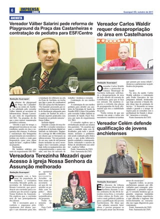6                                                                                                                                        Guarapari ES, outubro de 2011


 ANCHIETA
Vereador Válber Salarini pede reforma de Vereador Carlos Waldir
Playground da Praça das Castanheiras e requer desapropriação
contratação de pediatra para ESF/Centro de área em Castelhanos




                                                                                                            Redação Guarapari
                                                                                                                                              que passam por nossa cidade”,
                                                                                                                                              destacou o parlamentar na justi-
                                                                                                                  vereador Carlos Waldir      ﬁcativa da proposta.

                                                                                                            O     voltou a protocolar na
                                                                                                                  Câmara Municipal de
                                                                                                            Anchieta indicação solicitan-
                                                                                                                                                 Saúde
                                                                                                                                                 Na área da saúde, Carlos
                                                                                                            do a desapropriação de área       Waldir solicitou a contratação
                                   a instalação de reﬂetores na orla    trabalho”, lembrou o vereador.      do lado direito da entrada de     pelo Poder Executivo de um
Redação Guarapari                                                                                           Castelhanos, para que se faça     psiquiatra infantil, lembrando
                                   da Praia de Anchieta, no trecho          Contratação de um médico
       reforma do playground       que liga o posto de combustível      pediatra                            um mirante. Ele também re-        que hoje somente o Estado dis-

A      da Praça das Castanhei-
       ras, no centro de Anchie-
ta, foi solicitada pelo vereador
                                   ALE até a praça da Vila Samarco.
                                   “Fui bastante procurado por es-
                                   portistas que reclamaram da fal-
                                                                            A contratação de um médico
                                                                        pediatra para atender aos usu-
                                                                        ários da Estratégia de Saúde da
                                                                                                            quereu a retirada das placas
                                                                                                            de propagandas do local, aﬁr-
                                                                                                            mando que tira a visibilidade
                                                                                                            da praia.
                                                                                                                                              põe desse tipo de prestação de
                                                                                                                                              serviço. “A demanda na nossa
                                                                                                                                              cidade é grande e o tempo de
                                                                                                                                              espera para se consultar com o
Válber Salarini ao secretário de   ta de iluminação adequada para       Família (ESF) Centro I foi pedida
Infraestrutura, Renato Lorenci-    a prática de futebol de areia e      pelo vereador Válber Salarini ao       “Tenho certeza de que um       proﬁssional do Estado é absur-
ni, por meio do requerimento       demais esportes praticados com       secretário de Saúde, Fayer Fon-     mirante iria atrair a todos nós   do”, lamentou o vereador.
554/2011. Na proposta, ele diz     frequência no período noturno”,      seca, por meio do requerimento      moradores e também os turistas       Fonte:Assessoria da CMA
que a área merece manutenção       frisou Válber.                       515/2011.
periódica e reforma.                   Inclusão digital                     O vereador explicou que a
    “Devido à ação do tempo, o         Durante a sessão de terça fei-   reivindicação atende aos anseios    Vereador Celém defende
playground encontra-se em más      ra 20/09, o vereador comentou o      dos pacientes. “Os usuários que
condições, pondo em risco a se-
gurança das crianças. A reforma
                                   programa de inclusão digital mi-
                                   nistrado no Infocentro, elogian-
                                                                        usam a unidade estão com di-
                                                                        ﬁculdades, pois todo o atendi-
                                                                                                            qualiﬁcação de jovens
e manutenção dos brinquedos
proporcionarão aos moradores e
                                   do a entrega de 400 certiﬁcados
                                   aos alunos que se formaram na
                                                                        mento, inclusive o pediátrico,
                                                                        está sendo realizado pelo clínico
                                                                                                            anchietenses
turistas um motivo a mais para     última semana. “Em um período        geral, o que acaba sobrecarre-
frequentá-la como uma ótima        de um ano, mais de mil pessoas       gando a unidade e, consequente-
opção de lazer”, explicou Válber   foram incluídas na nova tecno-       mente, reduzindo o número de
na proposta.                       logia e isso é necessário, porque    ﬁchas de atendimento aos adul-
    Iluminação                     hoje, todos os equipamentos, são     tos”, explicou Válber.
    Ele também solicitou por       computadorizados, e quem não             Fonte: Assessoria da CMA
meio do requerimento 550/2011      sabe, está fora do mercado de            Foto: Assessoria da CMA

Vereadora Terezinha Mezadri quer
Acesso à igreja Nossa Senhora da
Assunção melhorado
Redação Guarapari                  se apoiarem
                                   quando      for
     reocupada com o bem           necessário.

P    estar da população de
     Anchieta, a vereadora
Terezinha Mezadri pediu ao
                                   Acredito no
                                   bom senso do
                                   secretário    e                                                          Redação Guarapari
                                                                                                                                              áreas do município”.
                                                                                                                                                 Segundo Celém, os jovens
secretário de Infraestrutura,      sei que ele vai                                                               m discurso da tribuna        anchietenses passam por diﬁ-
Renato Lorencini, que provi-
dencie um corrimão para a es-
cadaria que dá acesso à igreja
                                   atender ao pe-
                                   dido com ra-
                                   pidez”, disse
                                                                                                            E    da Câmara Municipal de
                                                                                                                 Anchieta durante a ses-
                                                                                                            são ordinária do dia 20 de Se-
                                                                                                                                              culdades para conseguir, prin-
                                                                                                                                              cipalmente, o primeiro empre-
                                                                                                                                              go. O vereador lembrou que as
Nossa Senhora da Assunção.         a vereadora                                                              tembro terça-feira, o vereador    grandes empresas instaladas
Ela explicou que o corrimão        na justiﬁcativa                                                          Celém cobrou do Poder exe-        na cidade cobram experiência,
será de uso principalmente         da proposta.                                                             cutivo mais políticas públicas    o que diﬁculta o ingresso dos
dos idosos.                            Fonte: As-                                                           para a qualiﬁcação dos jovens     recém-formados ou concursa-
   “Ele é necessário para o        sessoria     da                                                          Anchienteses. Ele disse que       dos nas vagas disponíveis para
conforto e segurança prin-         CMA                                                                      “não adianta somente fazer        contratação.
cipalmente dos idosos, por-            Foto: Carli-                                                         obras, é preciso preparar os         Fonte: Assessoria da CMA
que é um elemento para eles        nhos DJ                                                                  jovens para atuar nas diversas       Foto: Assessoria da CMA
 