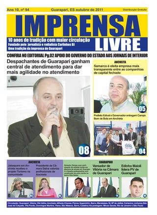 Ano 10, nº 94                                 Guarapari, ES outubro de 2011                                                Distribuição Gratuita




10 anos de tradição com maior circulação
Fundado pelo jornalista e radialista Carlinhos DJ
Uma tradição da imprensa de Guarapari

CONFIRA NO EDITORIAL Pg.02 APOIO DO GOVERNO DO ESTADO AOS JORNAIS DE INTERIOR
Despachantes de Guarapari ganham                                                                           ANCHEITA
central de atendimento para dar                                                             Samarco é eleita empresa mais
                                                                                            transparente entre as companhias
mais agilidade no atendimento                                                               de capital fechado




                                                                                                                                            05
                                                                                            Prefeito Edival e Governador entregam Campo
                                                                                            Bom de Bola em Anchieta




                                                                            08
                                                                            24                                                              04
                      ANCHIETA                                                                   GUARAPARI
Jabaquara em An-              Presidente da Câ-             Vereador Dantas quer parti-
                                                                                            Vereador de       Edinho Maioli
                                                            cipação de artistas locais em
chieta recebeu o              mara Dalva valoriza           abertura de shows em Guarapa-   Vitória na Câmara lidera PV de
projeto Turismo na            proﬁssionais de               ri e Quadra poliesportiva com
comunidade                    Anchieta
                                                            construção de uma creche no
                                                            bairro Elza Nader.
                                                                                            de Guarapari      Guarapari




                       03                             02                             09                             11                           10

Circulação: Guarapari, Vitória, Vila Velha, Anchieta, Alfredo Chaves, Piúma, Itapemirim, Barra, Marataízes, St. Mª de Jetibá, Cariacica, Linhares,São
José do Calçado, Vila Pavão, Domingos Martins, Viana, São Mateus, Serra, Colatina.Via postagem: Minas Gerais, Rio de Janeiro e São Paulo
 