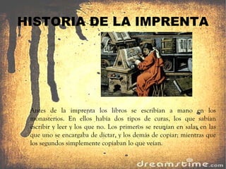 HISTORIA DE LA IMPRENTA Antes de la imprenta los libros se escribían a mano en los monasterios. En ellos había dos tipos de curas, los que sabían escribir y leer y los que no. Los primeros se reunían en salas en las que uno se encargaba de dictar, y los demás de copiar; mientras que los segundos simplemente copiaban lo que veían. 