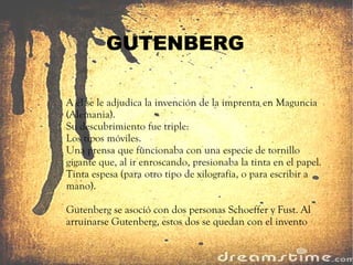 GUTENBERG A él se le adjudica la invención de la imprenta en Maguncia (Alemania). Su descubrimiento fue triple: Los tipos móviles. Una prensa que funcionaba con una especie de tornillo gigante que, al ir enroscando, presionaba la tinta en el papel. Tinta espesa (para otro tipo de xilografía, o para escribir a mano). Gutenberg  se asoció con dos personas Schoeffer y Fust. Al arruinarse Gutenberg, estos dos se quedan con el invento 