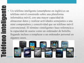 Teléfonointeligente
• Un teléfono inteligente (smartphone en inglés) es un
teléfono móvil construido sobre una plataforma
informática móvil, con una mayor capacidad de
almacenar datos y realizar actividades semejantes a una
mini computadora y conectividad que un teléfono móvil
convencional. El término «inteligente» hace referencia a
la capacidad de usarse como un ordenador de bolsillo,
llegando incluso a remplazar a un ordenador personal en
algunos casos.
 
